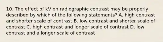 10. The effect of kV on radiographic contrast may be properly described by which of the following statements? A. high contrast and shorter scale of contrast B. low contrast and shorter scale of contrast C. high contrast and longer scale of contrast D. low contrast and a longer scale of contrast