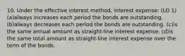 10. Under the effective interest method, interest expense: (LO 1) (a)always increases each period the bonds are outstanding. (b)always decreases each period the bonds are outstanding. (c)is the same annual amount as straight-line interest expense. (d)is the same total amount as straight-line interest expense over the term of the bonds.