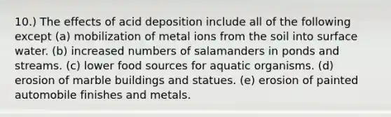 10.) The effects of acid deposition include all of the following except (a) mobilization of metal ions from the soil into surface water. (b) increased numbers of salamanders in ponds and streams. (c) lower food sources for aquatic organisms. (d) erosion of marble buildings and statues. (e) erosion of painted automobile finishes and metals.