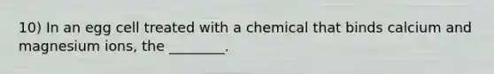 10) In an egg cell treated with a chemical that binds calcium and magnesium ions, the ________.