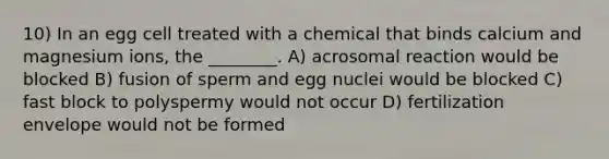 10) In an egg cell treated with a chemical that binds calcium and magnesium ions, the ________. A) acrosomal reaction would be blocked B) fusion of sperm and egg nuclei would be blocked C) fast block to polyspermy would not occur D) fertilization envelope would not be formed