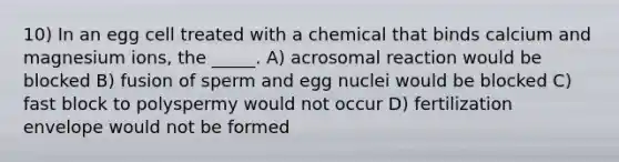 10) In an egg cell treated with a chemical that binds calcium and magnesium ions, the _____. A) acrosomal reaction would be blocked B) fusion of sperm and egg nuclei would be blocked C) fast block to polyspermy would not occur D) fertilization envelope would not be formed