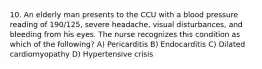 10. An elderly man presents to the CCU with a blood pressure reading of 190/125, severe headache, visual disturbances, and bleeding from his eyes. The nurse recognizes this condition as which of the following? A) Pericarditis B) Endocarditis C) Dilated cardiomyopathy D) Hypertensive crisis