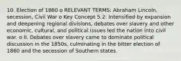 10. Election of 1860 o RELEVANT TERMS: Abraham Lincoln, secession, Civil War o Key Concept 5.2: Intensified by expansion and deepening regional divisions, debates over slavery and other economic, cultural, and political issues led the nation into civil war. o II. Debates over slavery came to dominate political discussion in the 1850s, culminating in the bitter election of 1860 and the secession of Southern states.