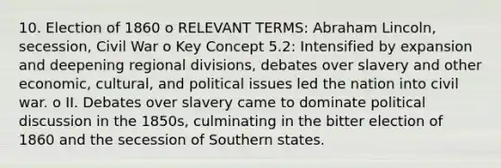 10. Election of 1860 o RELEVANT TERMS: Abraham Lincoln, secession, Civil War o Key Concept 5.2: Intensified by expansion and deepening regional divisions, debates over slavery and other economic, cultural, and political issues led the nation into civil war. o II. Debates over slavery came to dominate political discussion in the 1850s, culminating in the bitter election of 1860 and the secession of Southern states.