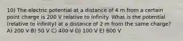 10) The electric potential at a distance of 4 m from a certain point charge is 200 V relative to infinity. What is the potential (relative to infinity) at a distance of 2 m from the same charge? A) 200 V B) 50 V C) 400 V D) 100 V E) 600 V