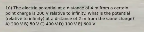 10) The electric potential at a distance of 4 m from a certain point charge is 200 V relative to infinity. What is the potential (relative to infinity) at a distance of 2 m from the same charge? A) 200 V B) 50 V C) 400 V D) 100 V E) 600 V