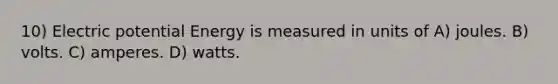 10) Electric potential Energy is measured in units of A) joules. B) volts. C) amperes. D) watts.