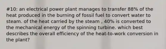 #10: an electrical power plant manages to transfer 88% of the heat produced in the burning of fossil fuel to convert water to steam. of the heat carried by the steam , 40% is converted to the mechanical energy of the spinning turbine. which best describes the overall efficiency of the heat-to-work conversion in the plant?