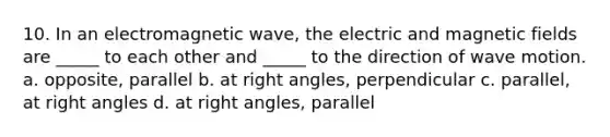 10. In an electromagnetic wave, the electric and <a href='https://www.questionai.com/knowledge/kqorUT4tK2-magnetic-fields' class='anchor-knowledge'>magnetic fields</a> are _____ to each other and _____ to the direction of <a href='https://www.questionai.com/knowledge/kpc8YLKZxg-wave-motion' class='anchor-knowledge'>wave motion</a>. a. opposite, parallel b. at <a href='https://www.questionai.com/knowledge/kIh722csLJ-right-angle' class='anchor-knowledge'>right angle</a>s, perpendicular c. parallel, at right angles d. at right angles, parallel