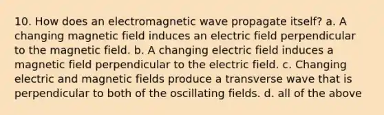 10. How does an electromagnetic wave propagate itself? a. A changing magnetic field induces an electric field perpendicular to the magnetic field. b. A changing electric field induces a magnetic field perpendicular to the electric field. c. Changing electric and magnetic fields produce a transverse wave that is perpendicular to both of the oscillating fields. d. all of the above