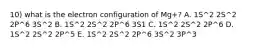 10) what is the electron configuration of Mg+? A. 1S^2 2S^2 2P^6 3S^2 B. 1S^2 2S^2 2P^6 3S1 C. 1S^2 2S^2 2P^6 D. 1S^2 2S^2 2P^5 E. 1S^2 2S^2 2P^6 3S^2 3P^3