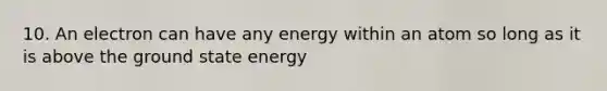 10. An electron can have any energy within an atom so long as it is above the ground state energy