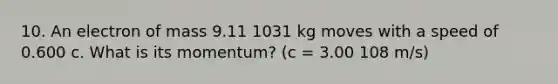 10. An electron of mass 9.11 1031 kg moves with a speed of 0.600 c. What is its momentum? (c = 3.00 108 m/s)