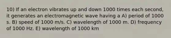 10) If an electron vibrates up and down 1000 times each second, it generates an electromagnetic wave having a A) period of 1000 s. B) speed of 1000 m/s. C) wavelength of 1000 m. D) frequency of 1000 Hz. E) wavelength of 1000 km