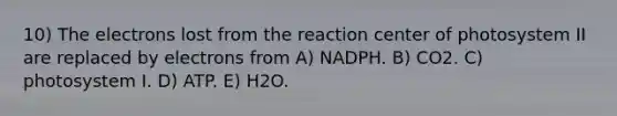 10) The electrons lost from the reaction center of photosystem II are replaced by electrons from A) NADPH. B) CO2. C) photosystem I. D) ATP. E) H2O.