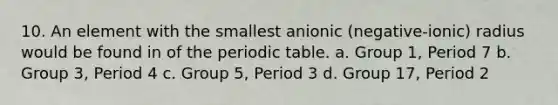 10. An element with the smallest anionic (negative-ionic) radius would be found in of the periodic table. a. Group 1, Period 7 b. Group 3, Period 4 c. Group 5, Period 3 d. Group 17, Period 2