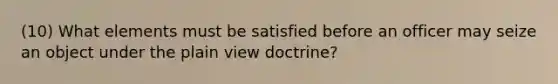 (10) What elements must be satisfied before an officer may seize an object under the plain view doctrine?