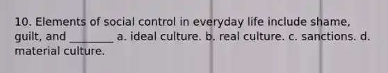 10. Elements of social control in everyday life include shame, guilt, and ________ a. ideal culture. b. real culture. c. sanctions. d. material culture.