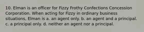 10. Elman is an officer for Fizzy Frothy Confections Concession Corporation. When acting for Fizzy in ordinary business situations, Elman is a. an agent only. b. an agent and a principal. c. a principal only. d. neither an agent nor a principal.