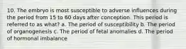 10. The embryo is most susceptible to adverse influences during the period from 15 to 60 days after conception. This period is referred to as what? a. The period of susceptibility b. The period of organogenesis c. The period of fetal anomalies d. The period of hormonal imbalance