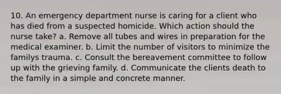 10. An emergency department nurse is caring for a client who has died from a suspected homicide. Which action should the nurse take? a. Remove all tubes and wires in preparation for the medical examiner. b. Limit the number of visitors to minimize the familys trauma. c. Consult the bereavement committee to follow up with the grieving family. d. Communicate the clients death to the family in a simple and concrete manner.