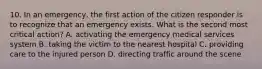 10. In an emergency, the first action of the citizen responder is to recognize that an emergency exists. What is the second most critical action? A. activating the emergency medical services system B. taking the victim to the nearest hospital C. providing care to the injured person D. directing traffic around the scene