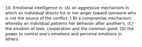 10. Emotional intelligence is: (A) an aggressive mechanism in which an individual directs his or her anger toward someone who is not the source of the conflict. ( B) a compromise mechanism whereby an individual patterns her behavior after another's. (C) the emotion of love, cooperation and the common good. (D) the power to control one's emotions and perceive emotions in others.