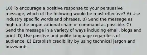 10) To encourage a positive response to your persuasive message, which of the following would be most effective? A) Use industry specific words and phrases. B) Send the message as high up the organizational chain of command as possible. C) Send the message in a variety of ways including email, blogs and print. D) Use positive and polite language regardless of audience. E) Establish credibility by using technical jargon and buzzwords.