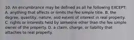 10. An encumbrance may be defined as all he following EXCEPT: A. anything that affects or limits the fee simple title. B. the degree, quantity, nature, and extent of interest in real property. C. rights or interests held by someone other than the fee simple owner of the property. D. a claim, charge, or liability that attaches to real property.