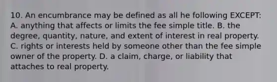 10. An encumbrance may be defined as all he following EXCEPT: A. anything that affects or limits the fee simple title. B. the degree, quantity, nature, and extent of interest in real property. C. rights or interests held by someone other than the fee simple owner of the property. D. a claim, charge, or liability that attaches to real property.