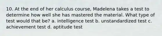 10. At the end of her calculus course, Madelena takes a test to determine how well she has mastered the material. What type of test would that be? a. intelligence test b. unstandardized test c. achievement test d. aptitude test