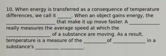 10. When energy is transferred as a consequence of temperature differences, we call it ______. When an object gains energy, the _____________________ that make it up move faster. A _____________ really measures the average speed at which the ___________________ of a substance are moving. As a result, temperature is a measure of the __________of ______________ in a substance's __________ __________.