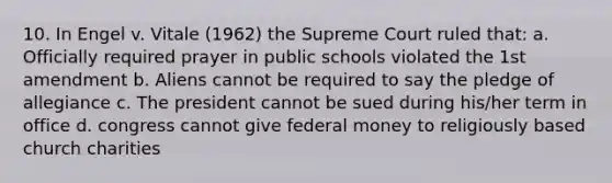 10. In Engel v. Vitale (1962) the Supreme Court ruled that: a. Officially required prayer in public schools violated the 1st amendment b. Aliens cannot be required to say the pledge of allegiance c. The president cannot be sued during his/her term in office d. congress cannot give federal money to religiously based church charities