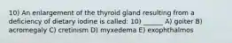 10) An enlargement of the thyroid gland resulting from a deficiency of dietary iodine is called: 10) ______ A) goiter B) acromegaly C) cretinism D) myxedema E) exophthalmos