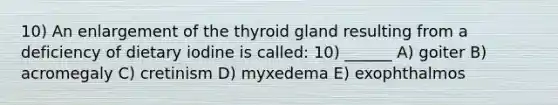 10) An enlargement of the thyroid gland resulting from a deficiency of dietary iodine is called: 10) ______ A) goiter B) acromegaly C) cretinism D) myxedema E) exophthalmos