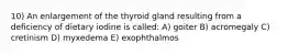 10) An enlargement of the thyroid gland resulting from a deficiency of dietary iodine is called: A) goiter B) acromegaly C) cretinism D) myxedema E) exophthalmos