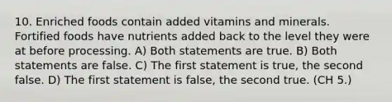 10. Enriched foods contain added vitamins and minerals. Fortified foods have nutrients added back to the level they were at before processing. A) Both statements are true. B) Both statements are false. C) The first statement is true, the second false. D) The first statement is false, the second true. (CH 5.)