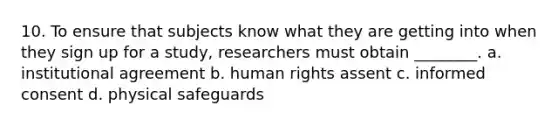 10. To ensure that subjects know what they are getting into when they sign up for a study, researchers must obtain ________. a. institutional agreement b. human rights assent c. informed consent d. physical safeguards