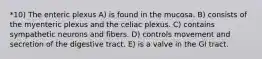 *10) The enteric plexus A) is found in the mucosa. B) consists of the myenteric plexus and the celiac plexus. C) contains sympathetic neurons and fibers. D) controls movement and secretion of the digestive tract. E) is a valve in the GI tract.