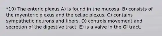 *10) The enteric plexus A) is found in the mucosa. B) consists of the myenteric plexus and the celiac plexus. C) contains sympathetic neurons and fibers. D) controls movement and secretion of the digestive tract. E) is a valve in the GI tract.