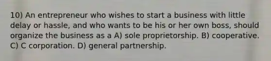 10) An entrepreneur who wishes to start a business with little delay or hassle, and who wants to be his or her own boss, should organize the business as a A) sole proprietorship. B) cooperative. C) C corporation. D) general partnership.