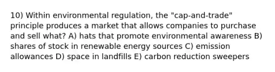 10) Within environmental regulation, the "cap-and-trade" principle produces a market that allows companies to purchase and sell what? A) hats that promote environmental awareness B) shares of stock in renewable energy sources C) emission allowances D) space in landfills E) carbon reduction sweepers