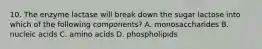 10. The enzyme lactase will break down the sugar lactose into which of the following components? A. monosaccharides B. nucleic acids C. amino acids D. phospholipids