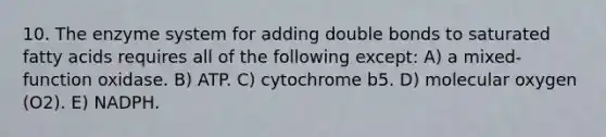 10. The enzyme system for adding double bonds to saturated fatty acids requires all of the following except: A) a mixed-function oxidase. B) ATP. C) cytochrome b5. D) molecular oxygen (O2). E) NADPH.