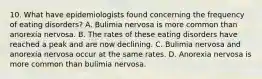 10. What have epidemiologists found concerning the frequency of eating disorders? A. Bulimia nervosa is more common than anorexia nervosa. B. The rates of these eating disorders have reached a peak and are now declining. C. Bulimia nervosa and anorexia nervosa occur at the same rates. D. Anorexia nervosa is more common than bulimia nervosa.