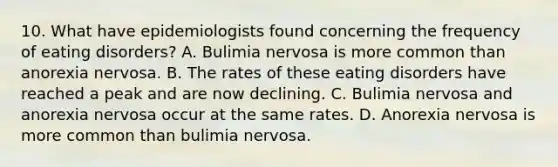 10. What have epidemiologists found concerning the frequency of eating disorders? A. Bulimia nervosa is more common than anorexia nervosa. B. The rates of these eating disorders have reached a peak and are now declining. C. Bulimia nervosa and anorexia nervosa occur at the same rates. D. Anorexia nervosa is more common than bulimia nervosa.