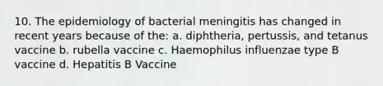 10. The epidemiology of bacterial meningitis has changed in recent years because of the: a. diphtheria, pertussis, and tetanus vaccine b. rubella vaccine c. Haemophilus influenzae type B vaccine d. Hepatitis B Vaccine