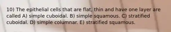 10) The epithelial cells that are flat, thin and have one layer are called A) simple cuboidal. B) simple squamous. C) stratified cuboidal. D) simple columnar. E) stratified squamous.