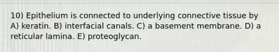 10) Epithelium is connected to underlying connective tissue by A) keratin. B) interfacial canals. C) a basement membrane. D) a reticular lamina. E) proteoglycan.